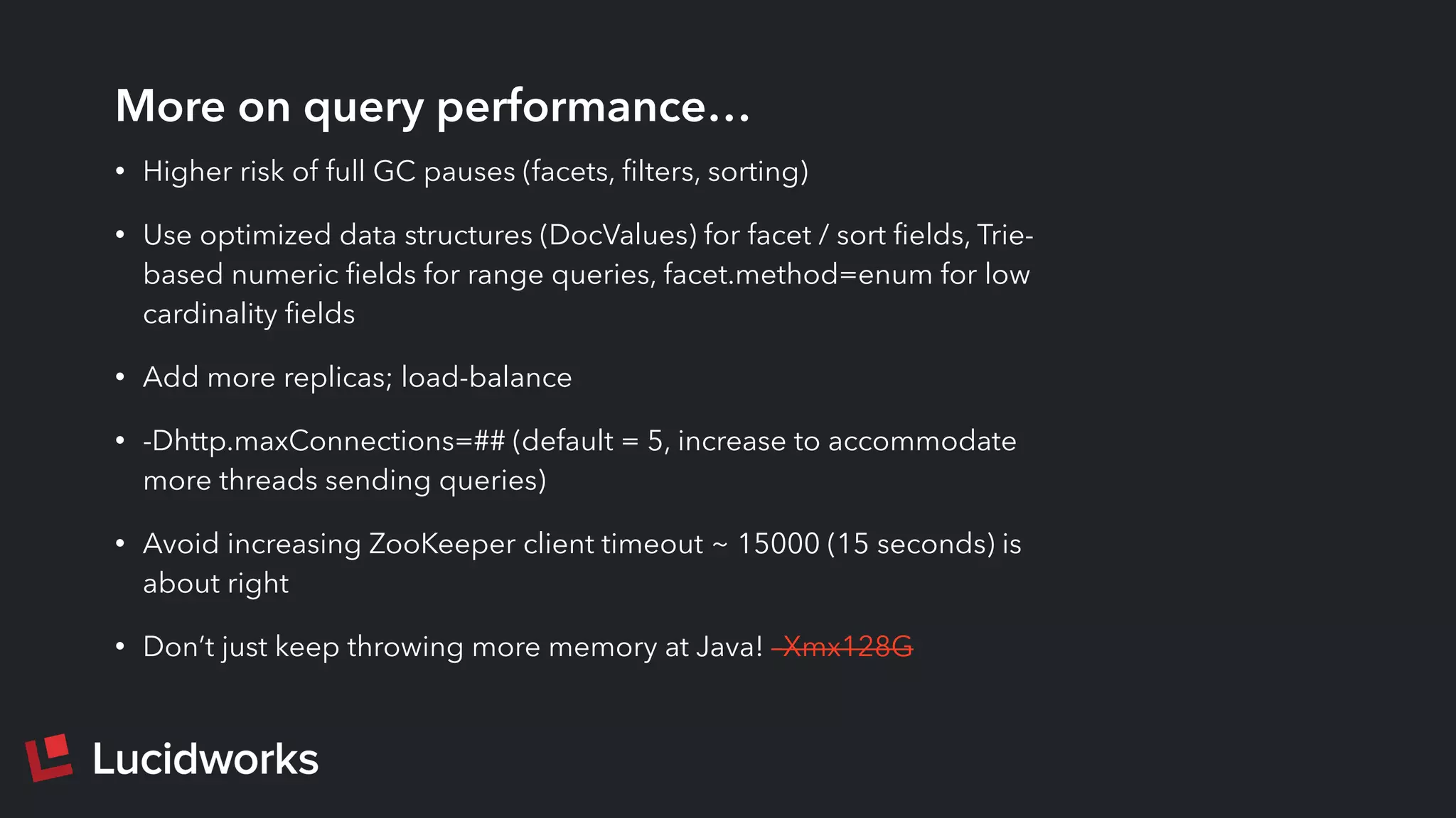More on query performance…
• Higher risk of full GC pauses (facets, ﬁlters, sorting)
• Use optimized data structures (DocValues) for facet / sort ﬁelds, Trie-
based numeric ﬁelds for range queries, facet.method=enum for low
cardinality ﬁelds
• Add more replicas; load-balance
• -Dhttp.maxConnections=## (default = 5, increase to accommodate
more threads sending queries)
• Avoid increasing ZooKeeper client timeout ~ 15000 (15 seconds) is
about right
• Don’t just keep throwing more memory at Java! –Xmx128G
 