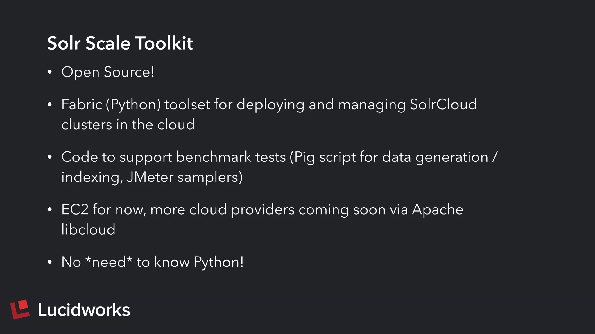 Solr Scale Toolkit
• Open Source!
• Fabric (Python) toolset for deploying and managing SolrCloud
clusters in the cloud
• Code to support benchmark tests (Pig script for data generation /
indexing, JMeter samplers)
• EC2 for now, more cloud providers coming soon via Apache
libcloud
• No *need* to know Python!
 