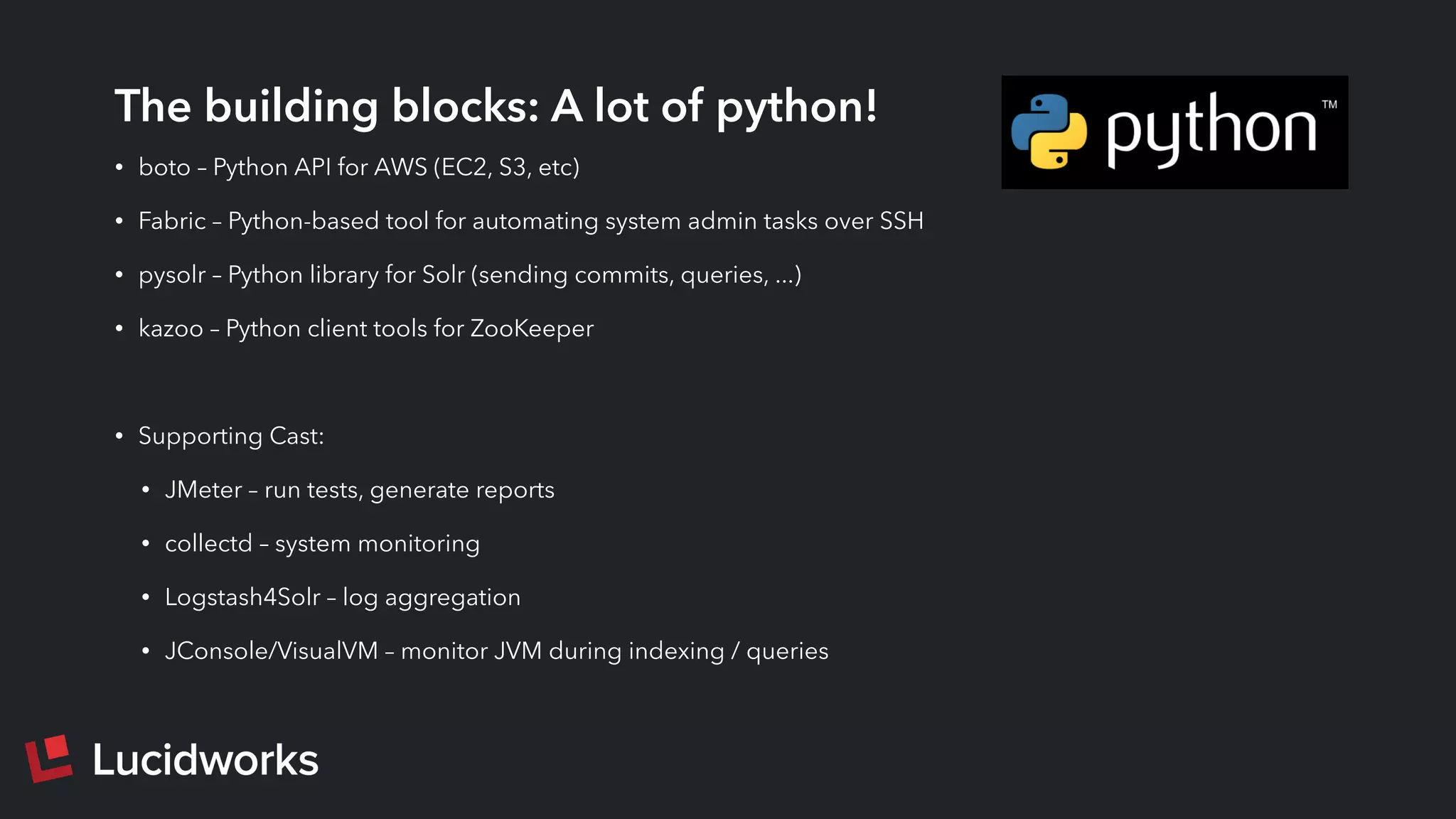 The building blocks: A lot of python!
• boto – Python API for AWS (EC2, S3, etc)
• Fabric – Python-based tool for automating system admin tasks over SSH
• pysolr – Python library for Solr (sending commits, queries, ...)
• kazoo – Python client tools for ZooKeeper
• Supporting Cast:
• JMeter – run tests, generate reports
• collectd – system monitoring
• Logstash4Solr – log aggregation
• JConsole/VisualVM – monitor JVM during indexing / queries
 