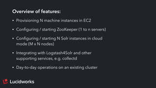 Overview of features:
• Provisioning N machine instances in EC2
• Conﬁguring / starting ZooKeeper (1 to n servers)
• Conﬁguring / starting N Solr instances in cloud
mode (M x N nodes)
• Integrating with Logstash4Solr and other
supporting services, e.g. collectd
• Day-to-day operations on an existing cluster
 