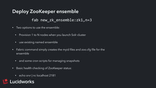 Deploy ZooKeeper ensemble
• Two options to use the ensemble:
• Provision 1 to N nodes when you launch Solr cluster
• use existing named ensemble
• Fabric command simply creates the myid ﬁles and zoo.cfg ﬁle for the
ensemble
• and some cron scripts for managing snapshots
• Basic health checking of ZooKeeper status:
• echo srvr | nc localhost 2181
fab	
  new_zk_ensemble:zk1,n=3
 