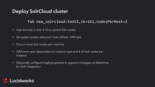 Deploy SolrCloud cluster
• Uses bin/solr in Solr 4.10 to control Solr nodes
• Set system props: jetty.port, host, zkHost, JVM opts
• One or more Solr nodes per machine
• JVM mem opts dependent on instance type and # of Solr nodes per
instance
• Optionally conﬁgure log4j.properties to append messages to Rabbitmq
for SiLK integration
fab	
  new_solrcloud:test1,zk=zk1,nodesPerHost=2
 