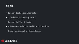 Demo
• Launch ZooKeeper Ensemble
• 3 nodes to establish quorum
• Launch SolrCloud cluster
• Create new collection and index some docs
• Run a healthcheck on the collection
 