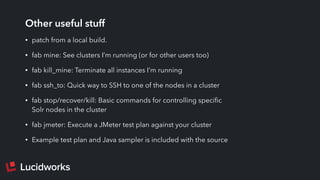 Other useful stuff
• patch from a local build.
• fab mine: See clusters I’m running (or for other users too)
• fab kill_mine: Terminate all instances I’m running
• fab ssh_to: Quick way to SSH to one of the nodes in a cluster
• fab stop/recover/kill: Basic commands for controlling speciﬁc
Solr nodes in the cluster
• fab jmeter: Execute a JMeter test plan against your cluster
• Example test plan and Java sampler is included with the source
 