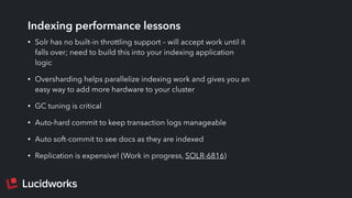 Indexing performance lessons
• Solr has no built-in throttling support – will accept work until it
falls over; need to build this into your indexing application
logic
• Oversharding helps parallelize indexing work and gives you an
easy way to add more hardware to your cluster
• GC tuning is critical
• Auto-hard commit to keep transaction logs manageable
• Auto soft-commit to see docs as they are indexed
• Replication is expensive! (Work in progress, SOLR-6816)
 