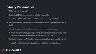 Query Performance
• Still a work in progress!
• Sustained QPS & Execution time of 99th Percentile
• Stable: ~5,000 QPS / 99th at 300ms while indexing ~10,000 docs / sec
• Using the TermsComponent to build queries based on the terms in each
ﬁeld.
• Harder to accurately simulate user queries over synthetic data
• Need mix of faceting, paging, sorting, grouping, boolean clauses, range
queries, boosting, ﬁlters (some cached, some not), etc ...
• Start with one server (1 shard) to determine baseline query performance.
• Look for inefﬁciencies in your schema and other conﬁg settings
 