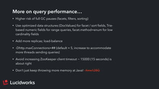 More on query performance…
• Higher risk of full GC pauses (facets, ﬁlters, sorting)
• Use optimized data structures (DocValues) for facet / sort ﬁelds, Trie-
based numeric ﬁelds for range queries, facet.method=enum for low
cardinality ﬁelds
• Add more replicas; load-balance
• -Dhttp.maxConnections=## (default = 5, increase to accommodate
more threads sending queries)
• Avoid increasing ZooKeeper client timeout ~ 15000 (15 seconds) is
about right
• Don’t just keep throwing more memory at Java! –Xmx128G
 