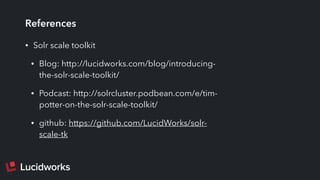 References
• Solr scale toolkit
• Blog: http://lucidworks.com/blog/introducing-
the-solr-scale-toolkit/
• Podcast: http://solrcluster.podbean.com/e/tim-
potter-on-the-solr-scale-toolkit/
• github: https://github.com/LucidWorks/solr-
scale-tk
 