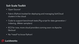 Solr Scale Toolkit
• Open Source!
• Fabric (Python) toolset for deploying and managing SolrCloud
clusters in the cloud
• Code to support benchmark tests (Pig script for data generation /
indexing, JMeter samplers)
• EC2 for now, more cloud providers coming soon via Apache
libcloud
• No *need* to know Python!
 