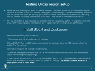 X
Testing Cross region setup
• Before you start installing SOLR and Zookeeper on the EC2 instances ensure that you are able to ping the
private IP addresses of each EC2 instance cross region. This will save you a lot of troubleshooting headache
later on. Please note: Since the Security group does not have a rule to allow inbound trafﬁc on ICMP, ping
may not function. For testing reasons allow ICMP trafﬁc. Once the test is complete disable the rule.
• It’s very critical that all EC2 instances can see each other for a successful CDCR. For on-premise networks
ensure all ﬁrewalls, ACL’s and other settings are in place before proceeding with the CDCR setup.
Duplicate the following on both regions.
1) Ensure that Java 1.8 is installed on both machines
2) Install SOLR 7.2 on one EC2 instance. Ensure that the /etc/hosts ﬁle on the EC2 instance reﬂects the
public IP of the machine.
3) Install Zookeeper 3.4.6 on another EC2 instance.
4) Start the Zookeeper instance on port 2181. If you would like to start the zookeeper on a different port,
adjust the security groups accordingly.
5) Start the SOLR instance in a cloud mode (SOLR cloud) on port 2181. If you would like to start the SOLR
instance on a different port, adjust the security groups accordingly. CDCR does not work if the SOLR
deployment mode is stand alone.
Install SOLR and Zookeeper
 