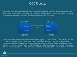 X
CDCR setup
For the test, default conﬁguration ﬁles were used for creating a core. Following modiﬁcations were done to
the solrconﬁg.xml to enable it for CDCR. On a very high level for CDCR to function the idea is to allow the
Virginia cluster zookeeper talk to the Ohio cluster zookeeper and vice versa.
For the sake of this conversation, let’s assume that the Virginia DC is our Source DC for indexing and the
Ohio DC is the target. As per the ofﬁcial SOLR documentation only one DC can act as a source for
indexing documents at a given time. If for any reason a decision is made to ﬂip the primary data center,
then the new source for indexing will be the Ohio data center. For search queries, both data centers can
be used at the same time. The setup is more like an Active-Passive setup than an active-active DR cluster.
Virginia DC Ohio DC
ZKHostZKHost
SOLR SOLR
PUSH
SOURCE TARGET
 