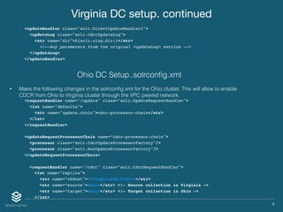 X
Virginia DC setup. continued
<updateHandler class="solr.DirectUpdateHandler2">
<updateLog class="solr.CdcrUpdateLog">
<str name="dir">${solr.ulog.dir:}</str>
<!--Any parameters from the original <updateLog> section -->
</updateLog>
</updateHandler>
• Make the following changes in the solrconﬁg.xml for the Ohio cluster. This will allow to enable
CDCR from Ohio to Virginia cluster through the VPC peered network.
<requestHandler name="/update" class="solr.UpdateRequestHandler">
<lst name="defaults">
<str name="update.chain">cdcr-processor-chain</str>
</lst>
</requestHandler>
<updateRequestProcessorChain name=“cdcr-processor-chain">
<processor class=“solr.CdcrUpdateProcessorFactory"/>
<processor class="solr.RunUpdateProcessorFactory"/>
</updateRequestProcessorChain>
<requestHandler name="/cdcr" class="solr.CdcrRequestHandler">
<lst name="replica">
<str name=“zkHost"><<VirginiaZK:2181>></str>
<str name=“source">music</str> <!— Source collection in Virginia —>
<str name=“target">music</str> <!— Target collection in Ohio —>
</lst>
Ohio DC Setup..solrconﬁg.xml
 