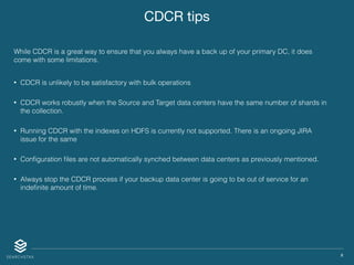 X
CDCR tips
While CDCR is a great way to ensure that you always have a back up of your primary DC, it does
come with some limitations.
• CDCR is unlikely to be satisfactory with bulk operations
• CDCR works robustly when the Source and Target data centers have the same number of shards in
the collection.
• Running CDCR with the indexes on HDFS is currently not supported. There is an ongoing JIRA
issue for the same
• Conﬁguration ﬁles are not automatically synched between data centers as previously mentioned.
• Always stop the CDCR process if your backup data center is going to be out of service for an
indeﬁnite amount of time.
 