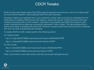 X
CDCR Tweaks
While the document clearly states that CDCR indexing operations should occur only on one data center
at a time (Active-Passive), I tried enabling CDCR from both directions.
Disclaimer: Before you implement this in your production cluster make sure that you understand the full
implications of enabling CDCR across both regions. I tested with around 10,000 documents that were
indexed at the same time on both clusters. I was able to successfully see 20,000 documents in each
cluster indicating that the data was successfully replicated in either cluster. This demonstrates that an
active active setup is possible and works well. However, a proper performance test should be conducted
with your use case to guarantee safe operation.
To enable CDCR on both clusters perform the following actions
On Virginia cluster
http://<<VirginiaSOLR:8983>/solr/music/cdcr?action=DISABLEBUFFER
http://<<VirginiaSOLR:8983>/solr/music/cdcr?action=START
On Ohio cluster
http://<<OhioSOLR:8983>/solr/music/cdcr?action=DISABLEBUFFER
http://<<OhioSOLR:8983>/solr/music/cdcr?action=START
Index a document on both data centers and they should get replicated across.
 