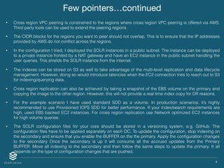 X
Few pointers…continued
• Cross region VPC peering is constrained to the regions where cross region VPC peering is offered via AWS.
Third party tools can be used to extend the peering regions.
• The CIDR blocks for the regions you want to peer should not overlap. This is to ensure that the IP addresses
provided by AWS do not conﬂict across the regions.
• In the conﬁguration I tried, I deployed the SOLR instances in a public subnet. The instance can be deployed
to a private instance fronted by a NAT gateway and have an EC2 instance in the public subnet handling the
user queries. This shields the SOLR instance from the internet.
• The indexes can be stored on S3 as well to take advantage of the multi-level replication and data lifecycle
management. However, doing so would introduce latencies when the EC2 connection tries to reach out to S3
for indexing/querying data.
• Cross region replication can also be achieved by taking a snapshot of the EBS volume on the primary and
copying the image to the other region. However, this will not provide a real time index copy for DR reasons.
• For the example scenario I have used standard SDD as a volume. In production scenarios, it’s highly
recommended to use Provisioned IOPS SDD for better performance. If your index/search requirements are
high, used EBS backed EC2 instances. For cross region replication use Network optimized EC2 instances
for high volume queries.
• The SOLR conﬁguration ﬁles for your core should be stored in a versioning system, e.g. GitHub. The
conﬁguration ﬁles have to be applied separately on each DC. To update the conﬁguration, stop indexing on
the secondary and ensure that you enable the BUFFER on the the primary. Apply the conﬁguration changes
to the secondary Once the secondary is up it will consume all the accrued updates from the Primary
BUFFER. Move all indexing to the secondary and then follow the same steps to update the primary. It all
depends on the type of conﬁguration changes that are pushed.
 
