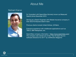 X
Sr. Consultant with SearchStax (formerly known as Measured
Search) since December 2015. 

Serving as a Search Engineer with Allstate Insurance company in
their SOLR Enterprise Search team. 

Previous clients include United Airlines, US Bank.

Extensive experience with middleware applications such as
TIBCO, IBM Websphere, etc.

SearchStax company information : https://www.searchstax.com/

The company was named one of the “Top 20 Open Source
Software Solutions for 2017” by CIOReview Magazine
Nishant Karve
About Me
 