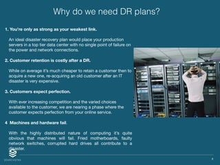 X
Why do we need DR plans?
1. You’re only as strong as your weakest link.
An ideal disaster recovery plan would place your production
servers in a top tier data center with no single point of failure on
the power and network connections.

2. Customer retention is costly after a DR.
While on average it’s much cheaper to retain a customer then to
acquire a new one, re-acquiring an old customer after an IT
disaster is very expensive. 

3. Customers expect perfection.
With ever increasing competition and the varied choices
available to the customer, we are nearing a phase where the
customer expects perfection from your online service.

4  Machines and hardware fail.

With the highly distributed nature of computing it’s quite
obvious that machines will fail. Fried motherboards, faulty
network switches, corrupted hard drives all contribute to a
disaster.
 