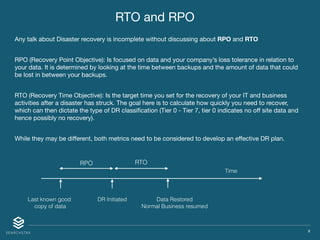 X
Any talk about Disaster recovery is incomplete without discussing about RPO and RTO

RPO (Recovery Point Objective): Is focused on data and your company’s loss tolerance in relation to
your data. It is determined by looking at the time between backups and the amount of data that could
be lost in between your backups.

RTO (Recovery Time Objective): Is the target time you set for the recovery of your IT and business
activities after a disaster has struck. The goal here is to calculate how quickly you need to recover,
which can then dictate the type of DR classiﬁcation (Tier 0 - Tier 7, tier 0 indicates no oﬀ site data and
hence possibly no recovery).

While they may be diﬀerent, both metrics need to be considered to develop an eﬀective DR plan.
Time
Last known good
copy of data
DR Initiated Data Restored
Normal Business resumed
RPO RTO
RTO and RPO
 