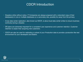 X
CDCR Introduction
• Disasters strike without notice. IT Companies are always prepared with a redundant copy of their
database(s) in one or multiple databases on a secondary site, possibly far away from the primary.
• Cross data center replication, also known as XDCR, is about dual data center writes to ensure business
continuity during a disaster.
• DR plans are extremely important for a consistent user experience and customer retention. Customer
retention is easier than acquiring new customers.
• CDCR can also be used for replicating a subset of your Production data to provide a production like test
environment for your developers and testers.
 