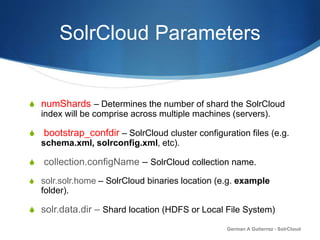SolrCloud Parameters
S numShards – Determines the number of shard the SolrCloud
index will be comprise across multiple machines (servers).
S bootstrap_confdir – SolrCloud cluster configuration files (e.g.
schema.xml, solrconfig.xml, etc).
S collection.configName – SolrCloud collection name.
S solr.solr.home – SolrCloud binaries location (e.g. example
folder).
S solr.data.dir – Shard location (HDFS or Local File System)
German A Gutierrez - SolrCloud
 