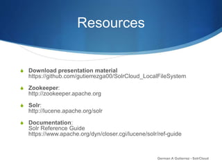 Resources
S Download presentation material
https://github.com/gutierrezga00/SolrCloud_LocalFileSystem
S Zookeeper:
http://zookeeper.apache.org
S Solr:
http://lucene.apache.org/solr
S Documentation:
Solr Reference Guide
https://www.apache.org/dyn/closer.cgi/lucene/solr/ref-guide
German A Gutierrez - SolrCloud
 