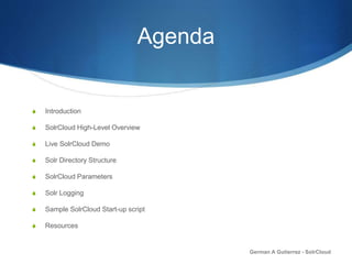 Agenda
S Introduction
S SolrCloud High-Level Overview
S Live SolrCloud Demo
S Solr Directory Structure
S SolrCloud Parameters
S Solr Logging
S Sample SolrCloud Start-up script
S Resources
German A Gutierrez - SolrCloud
 