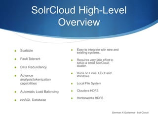 SolrCloud High-Level
Overview
S Scalable
S Fault Tolerant
S Data Redundancy
S Advance
analysis/tokenization
capabilities
S Automatic Load Balancing
S NoSQL Database
German A Gutierrez - SolrCloud
S Easy to integrate with new and
existing systems.
S Requires very little effort to
setup a small SolrCloud
cluster.
S Runs on Linus, OS X and
Windows
S Local File System
S Cloudera HDFS
S Hortonworks HDFS
 