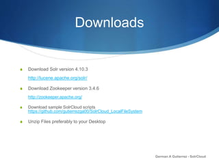 Downloads
S Download Solr version 4.10.3
http://lucene.apache.org/solr/
S Download Zookeeper version 3.4.6
http://zookeeper.apache.org/
S Download sample SolrCloud scripts
https://github.com/gutierrezga00/SolrCloud_LocalFileSystem
S Unzip Files preferably to your Desktop
German A Gutierrez - SolrCloud
 