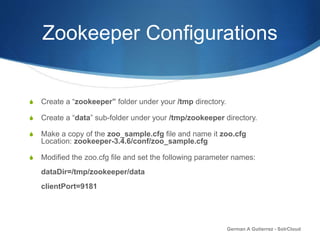 Zookeeper Configurations
S Create a “zookeeper” folder under your /tmp directory.
S Create a “data” sub-folder under your /tmp/zookeeper directory.
S Make a copy of the zoo_sample.cfg file and name it zoo.cfg
Location: zookeeper-3.4.6/conf/zoo_sample.cfg
S Modified the zoo.cfg file and set the following parameter names:
dataDir=/tmp/zookeeper/data
clientPort=9181
German A Gutierrez - SolrCloud
 