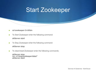 Start Zookeeper
S cd zookeeper-3.4.6/bin
S To Start Zookeeper enter the following command:
zkServer start
S To Stop Zookeeper enter the following command:
zkServer stop
S To clean/reset Zookeeper enter the following commands:
zkServer stop
rm –rf /tmp/zookeeper/data/*
zkServer start
German A Gutierrez - SolrCloud
 