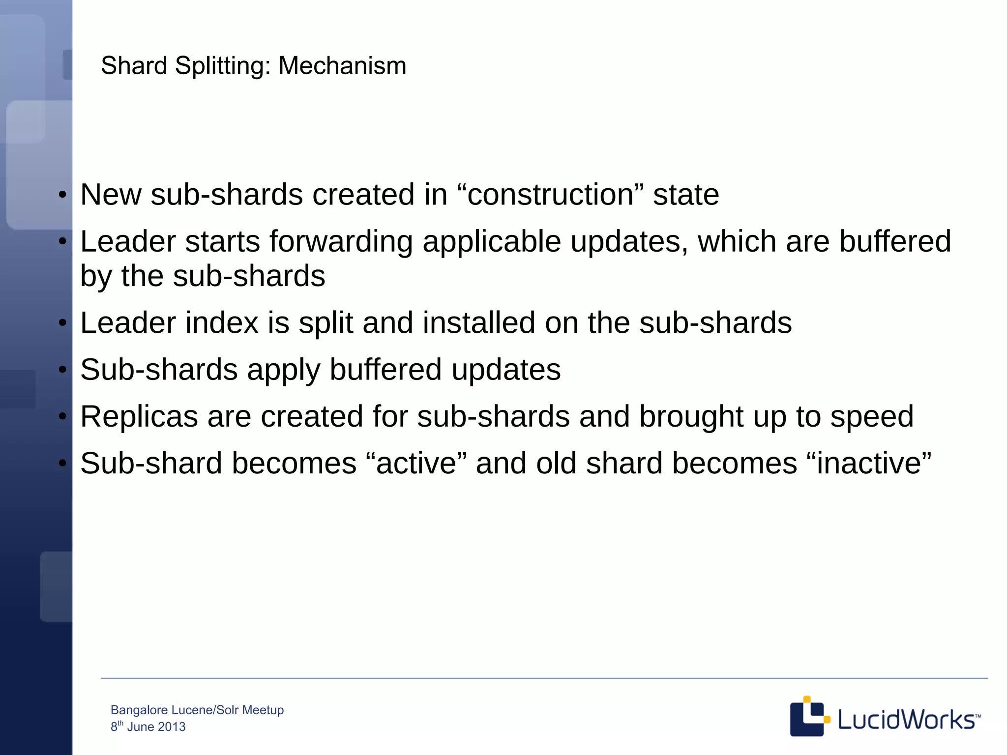 Bangalore Lucene/Solr Meetup
8th
June 2013
Shard Splitting: Mechanism
●
New sub-shards created in “construction” state
●
Leader starts forwarding applicable updates, which are buffered
by the sub-shards
●
Leader index is split and installed on the sub-shards
●
Sub-shards apply buffered updates
●
Replicas are created for sub-shards and brought up to speed
●
Sub-shard becomes “active” and old shard becomes “inactive”
 