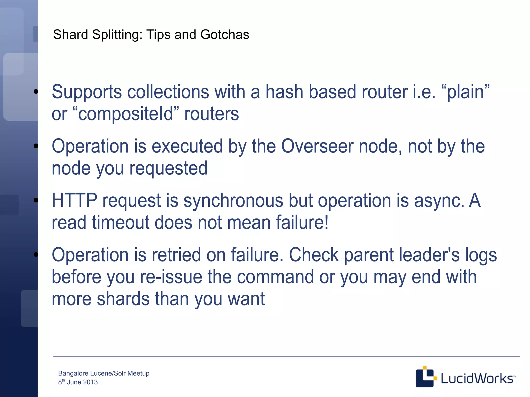 Bangalore Lucene/Solr Meetup
8th
June 2013
Shard Splitting: Tips and Gotchas
●
Supports collections with a hash based router i.e. “plain”
or “compositeId” routers
●
Operation is executed by the Overseer node, not by the
node you requested
●
HTTP request is synchronous but operation is async. A
read timeout does not mean failure!
●
Operation is retried on failure. Check parent leader's logs
before you re-issue the command or you may end with
more shards than you want
 