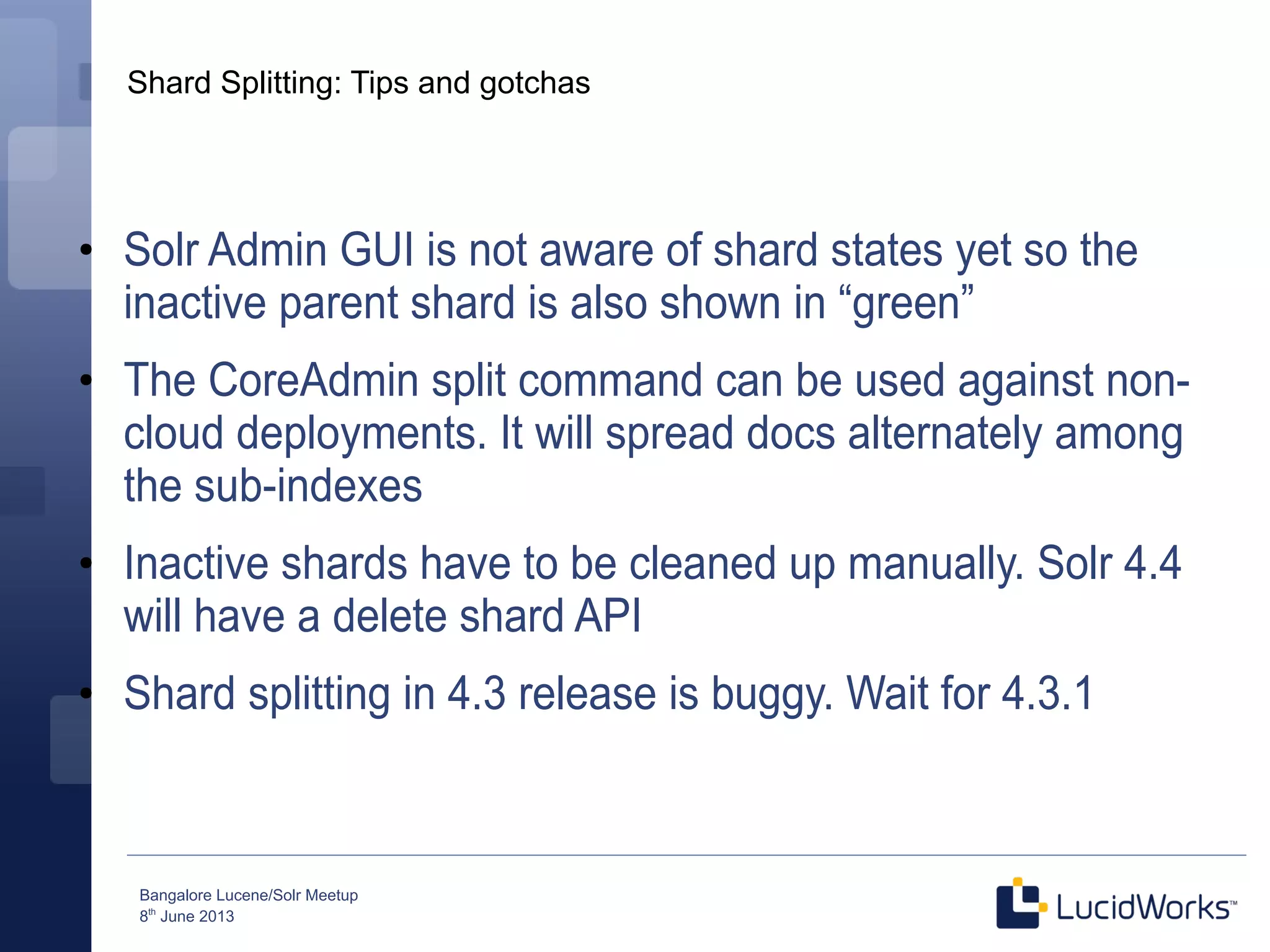 Bangalore Lucene/Solr Meetup
8th
June 2013
Shard Splitting: Tips and gotchas
●
Solr Admin GUI is not aware of shard states yet so the
inactive parent shard is also shown in “green”
●
The CoreAdmin split command can be used against non-
cloud deployments. It will spread docs alternately among
the sub-indexes
●
Inactive shards have to be cleaned up manually. Solr 4.4
will have a delete shard API
●
Shard splitting in 4.3 release is buggy. Wait for 4.3.1
 