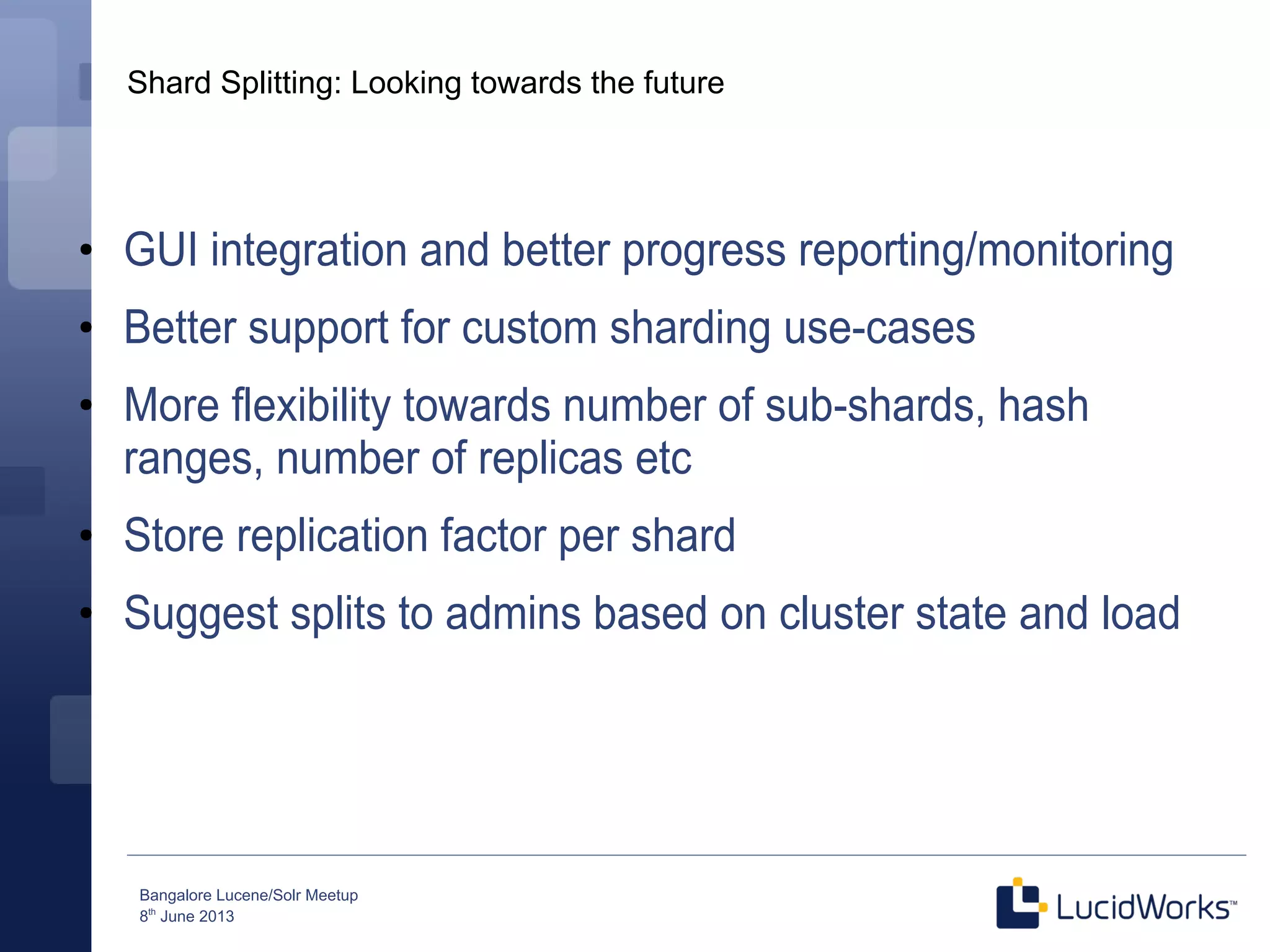 Bangalore Lucene/Solr Meetup
8th
June 2013
Shard Splitting: Looking towards the future
●
GUI integration and better progress reporting/monitoring
●
Better support for custom sharding use-cases
●
More flexibility towards number of sub-shards, hash
ranges, number of replicas etc
●
Store replication factor per shard
●
Suggest splits to admins based on cluster state and load
 