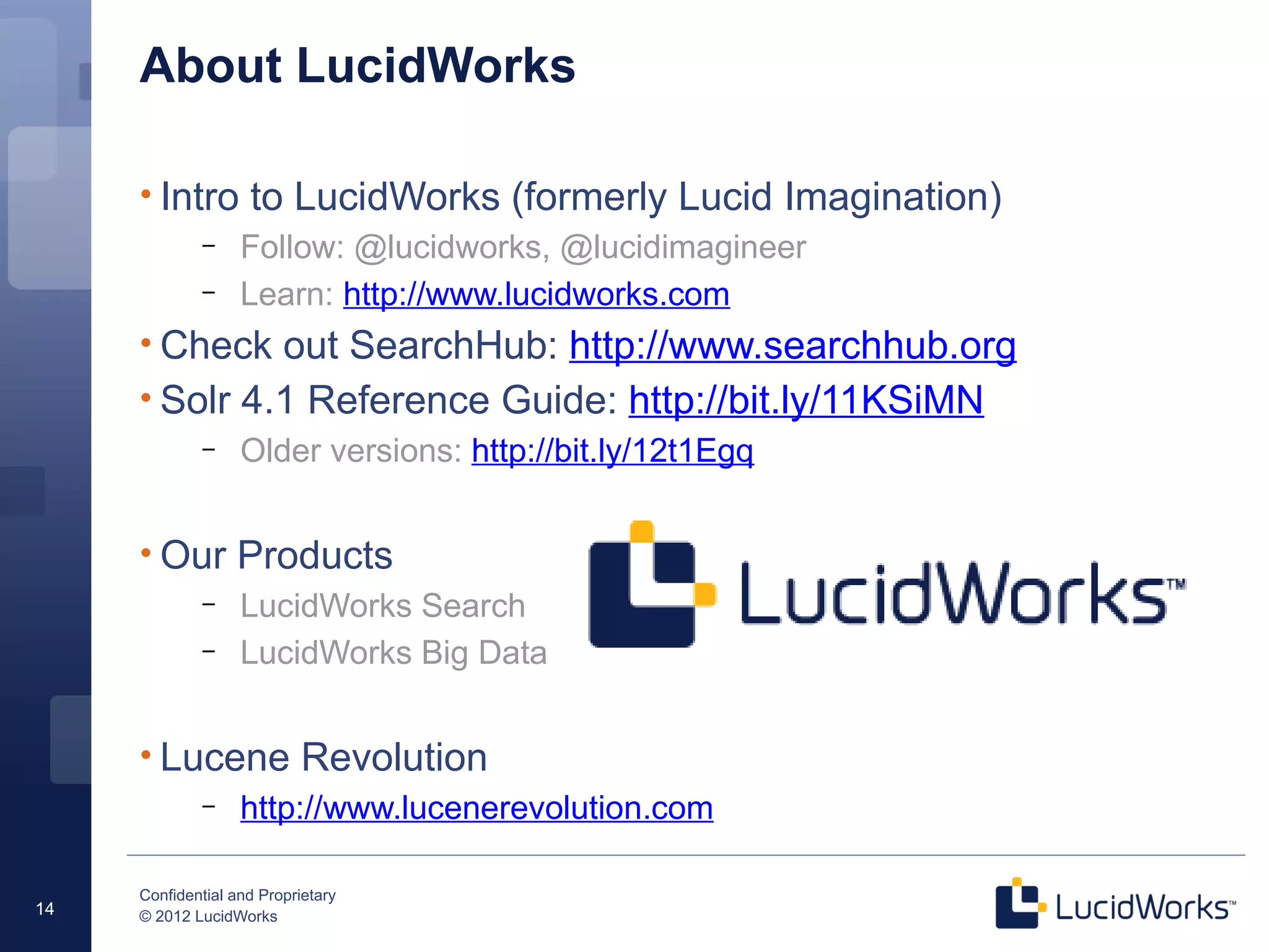 Confidential and Proprietary
© 2012 LucidWorks14
About LucidWorks
• Intro to LucidWorks (formerly Lucid Imagination)
– Follow: @lucidworks, @lucidimagineer
– Learn: http://www.lucidworks.com
• Check out SearchHub: http://www.searchhub.org
• Solr 4.1 Reference Guide: http://bit.ly/11KSiMN
– Older versions: http://bit.ly/12t1Egq
• Our Products
– LucidWorks Search
– LucidWorks Big Data
• Lucene Revolution
– http://www.lucenerevolution.com
 