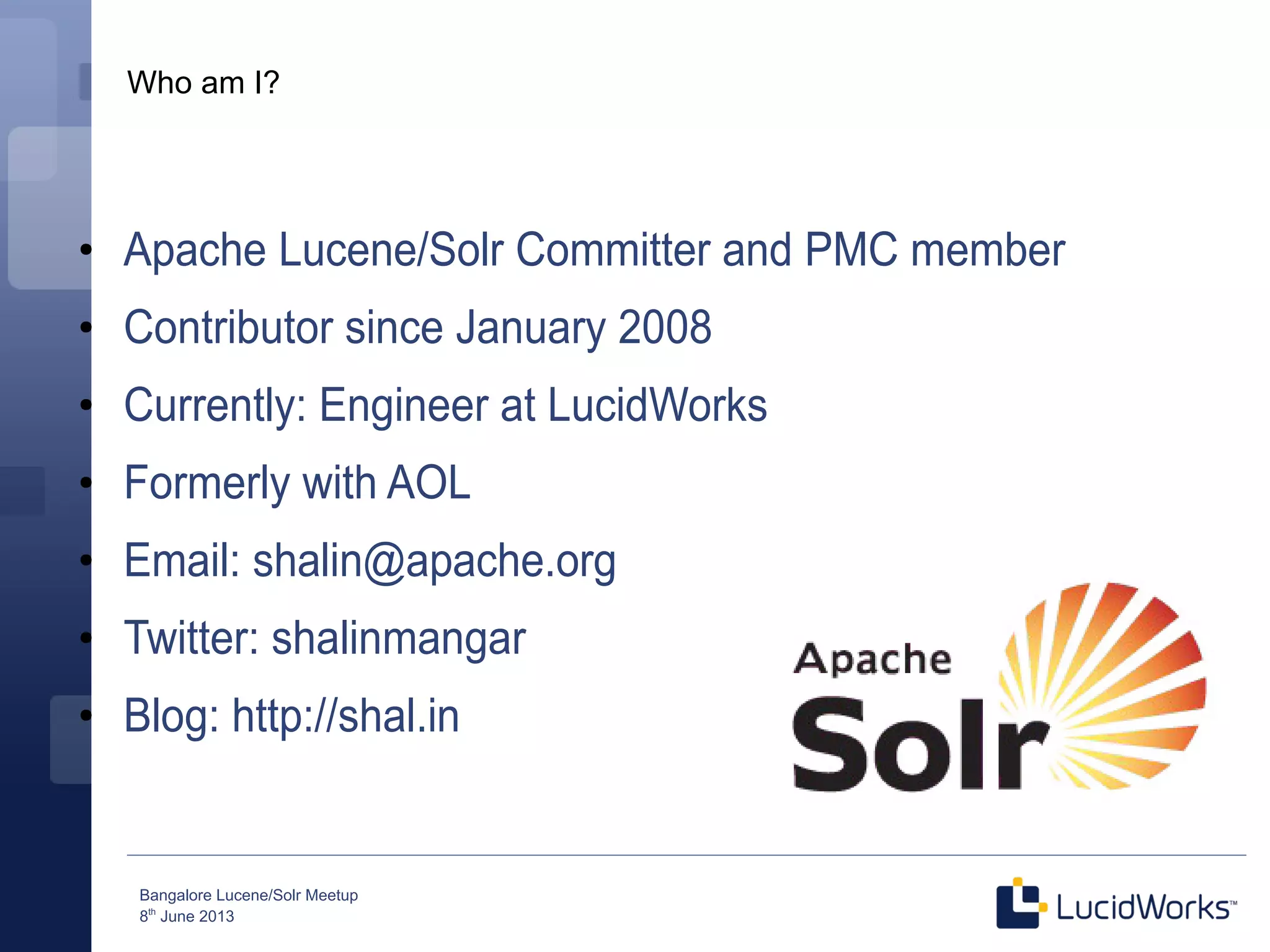 Bangalore Lucene/Solr Meetup
8th
June 2013
Who am I?
●
Apache Lucene/Solr Committer and PMC member
●
Contributor since January 2008
●
Currently: Engineer at LucidWorks
●
Formerly with AOL
●
Email: shalin@apache.org
●
Twitter: shalinmangar
●
Blog: http://shal.in
 