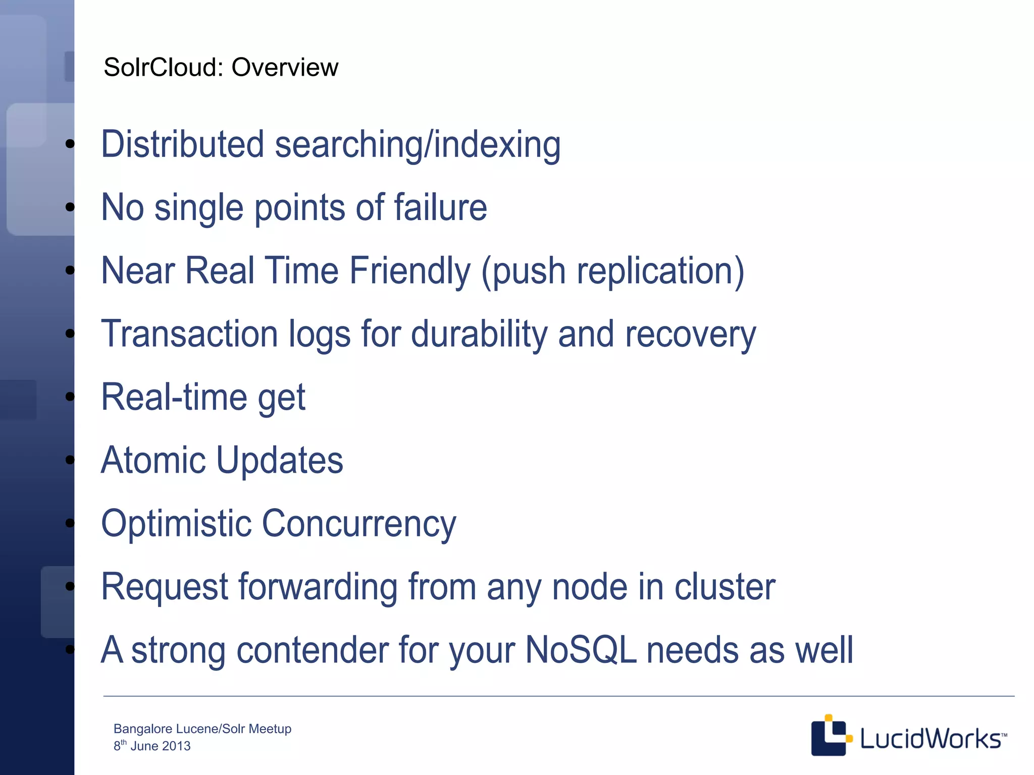 Bangalore Lucene/Solr Meetup
8th
June 2013
SolrCloud: Overview
●
Distributed searching/indexing
●
No single points of failure
●
Near Real Time Friendly (push replication)
●
Transaction logs for durability and recovery
●
Real-time get
●
Atomic Updates
●
Optimistic Concurrency
●
Request forwarding from any node in cluster
●
A strong contender for your NoSQL needs as well
 