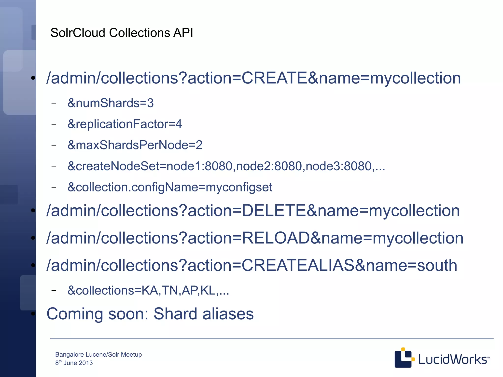 Bangalore Lucene/Solr Meetup
8th
June 2013
SolrCloud Collections API
●
/admin/collections?action=CREATE&name=mycollection
– &numShards=3
– &replicationFactor=4
– &maxShardsPerNode=2
– &createNodeSet=node1:8080,node2:8080,node3:8080,...
– &collection.configName=myconfigset
●
/admin/collections?action=DELETE&name=mycollection
●
/admin/collections?action=RELOAD&name=mycollection
●
/admin/collections?action=CREATEALIAS&name=south
– &collections=KA,TN,AP,KL,...
●
Coming soon: Shard aliases
 