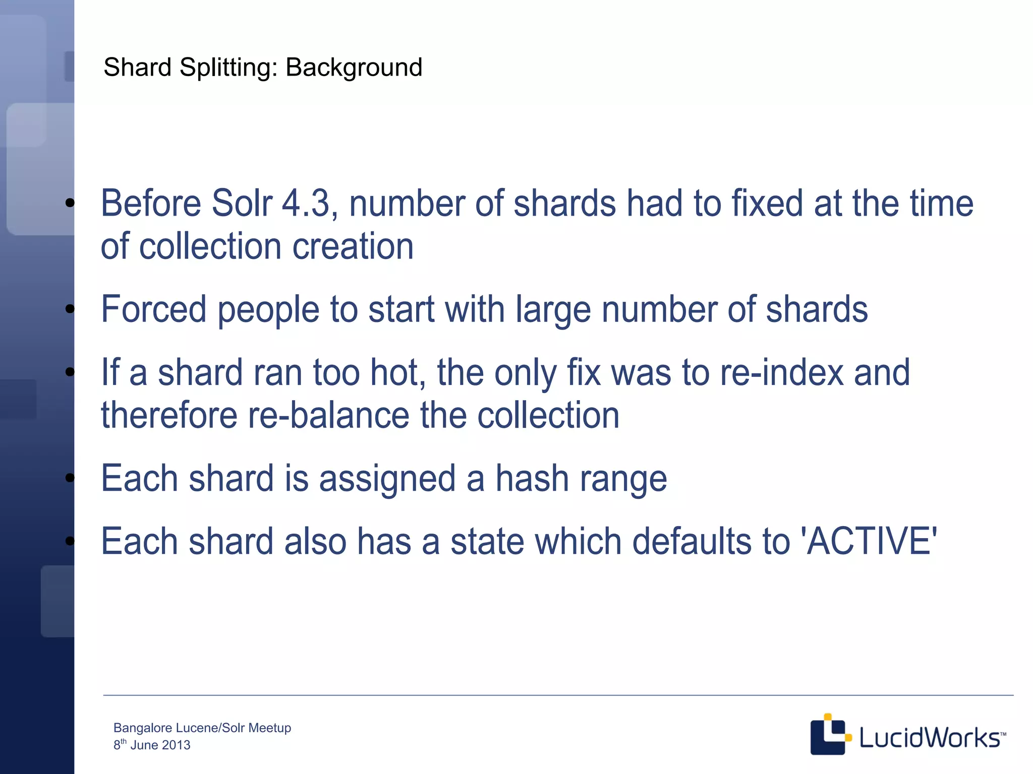 Bangalore Lucene/Solr Meetup
8th
June 2013
Shard Splitting: Background
●
Before Solr 4.3, number of shards had to fixed at the time
of collection creation
●
Forced people to start with large number of shards
●
If a shard ran too hot, the only fix was to re-index and
therefore re-balance the collection
●
Each shard is assigned a hash range
●
Each shard also has a state which defaults to 'ACTIVE'
 