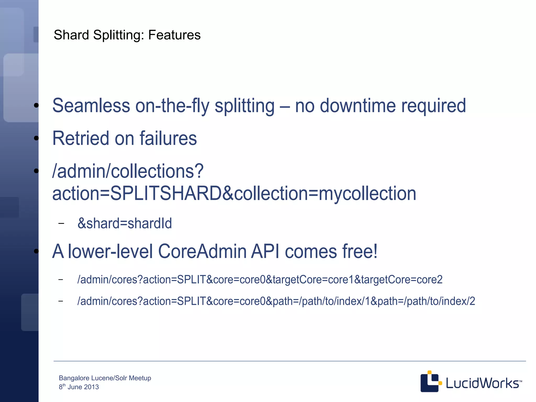 Bangalore Lucene/Solr Meetup
8th
June 2013
Shard Splitting: Features
●
Seamless on-the-fly splitting – no downtime required
●
Retried on failures
●
/admin/collections?
action=SPLITSHARD&collection=mycollection
– &shard=shardId
●
A lower-level CoreAdmin API comes free!
– /admin/cores?action=SPLIT&core=core0&targetCore=core1&targetCore=core2
– /admin/cores?action=SPLIT&core=core0&path=/path/to/index/1&path=/path/to/index/2
 
