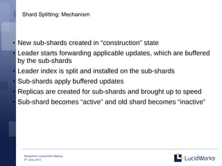 Bangalore Lucene/Solr Meetup
8th
June 2013
Shard Splitting: Mechanism
●
New sub-shards created in “construction” state
●
Leader starts forwarding applicable updates, which are buffered
by the sub-shards
●
Leader index is split and installed on the sub-shards
●
Sub-shards apply buffered updates
●
Replicas are created for sub-shards and brought up to speed
●
Sub-shard becomes “active” and old shard becomes “inactive”
 