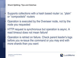 Bangalore Lucene/Solr Meetup
8th
June 2013
Shard Splitting: Tips and Gotchas
●
Supports collections with a hash based router i.e. “plain”
or “compositeId” routers
●
Operation is executed by the Overseer node, not by the
node you requested
●
HTTP request is synchronous but operation is async. A
read timeout does not mean failure!
●
Operation is retried on failure. Check parent leader's logs
before you re-issue the command or you may end with
more shards than you want
 