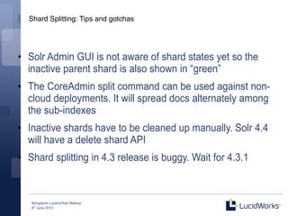 Bangalore Lucene/Solr Meetup
8th
June 2013
Shard Splitting: Tips and gotchas
●
Solr Admin GUI is not aware of shard states yet so the
inactive parent shard is also shown in “green”
●
The CoreAdmin split command can be used against non-
cloud deployments. It will spread docs alternately among
the sub-indexes
●
Inactive shards have to be cleaned up manually. Solr 4.4
will have a delete shard API
●
Shard splitting in 4.3 release is buggy. Wait for 4.3.1
 