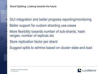 Bangalore Lucene/Solr Meetup
8th
June 2013
Shard Splitting: Looking towards the future
●
GUI integration and better progress reporting/monitoring
●
Better support for custom sharding use-cases
●
More flexibility towards number of sub-shards, hash
ranges, number of replicas etc
●
Store replication factor per shard
●
Suggest splits to admins based on cluster state and load
 
