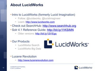Confidential and Proprietary
© 2012 LucidWorks14
About LucidWorks
• Intro to LucidWorks (formerly Lucid Imagination)
– Follow: @lucidworks, @lucidimagineer
– Learn: http://www.lucidworks.com
• Check out SearchHub: http://www.searchhub.org
• Solr 4.1 Reference Guide: http://bit.ly/11KSiMN
– Older versions: http://bit.ly/12t1Egq
• Our Products
– LucidWorks Search
– LucidWorks Big Data
• Lucene Revolution
– http://www.lucenerevolution.com
 