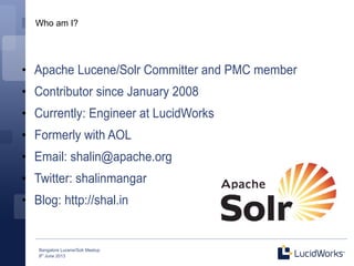 Bangalore Lucene/Solr Meetup
8th
June 2013
Who am I?
●
Apache Lucene/Solr Committer and PMC member
●
Contributor since January 2008
●
Currently: Engineer at LucidWorks
●
Formerly with AOL
●
Email: shalin@apache.org
●
Twitter: shalinmangar
●
Blog: http://shal.in
 