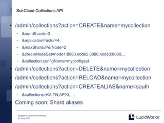 Bangalore Lucene/Solr Meetup
8th
June 2013
SolrCloud Collections API
●
/admin/collections?action=CREATE&name=mycollection
– &numShards=3
– &replicationFactor=4
– &maxShardsPerNode=2
– &createNodeSet=node1:8080,node2:8080,node3:8080,...
– &collection.configName=myconfigset
●
/admin/collections?action=DELETE&name=mycollection
●
/admin/collections?action=RELOAD&name=mycollection
●
/admin/collections?action=CREATEALIAS&name=south
– &collections=KA,TN,AP,KL,...
●
Coming soon: Shard aliases
 
