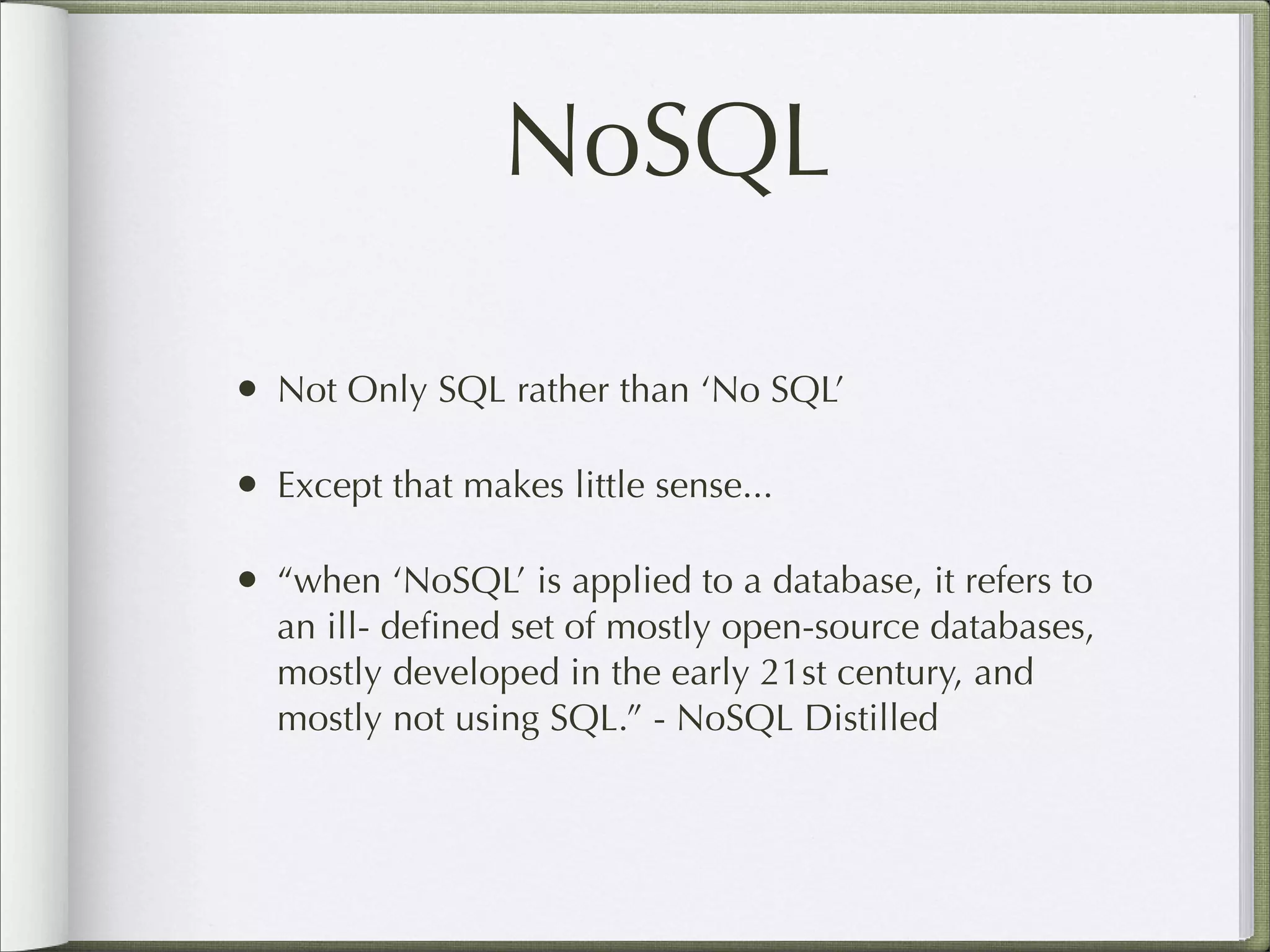 NoSQL
• Not Only SQL rather than ‘No SQL’
• Except that makes little sense...
• “when ‘NoSQL’ is applied to a database, it refers to
an ill- deﬁned set of mostly open-source databases,
mostly developed in the early 21st century, and
mostly not using SQL.” - NoSQL Distilled
 