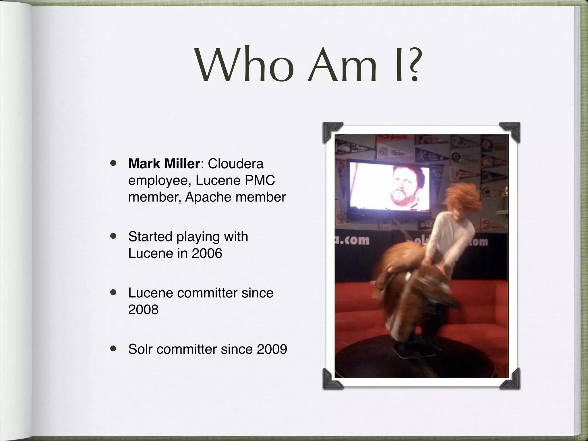 • Mark Miller: Cloudera
employee, Lucene PMC
member, Apache member
• Started playing with
Lucene in 2006
• Lucene committer since
2008
• Solr committer since 2009
Who Am I?
 