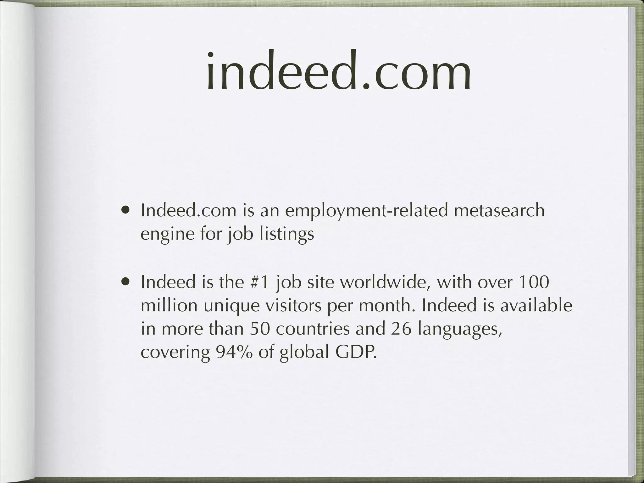 indeed.com
• Indeed.com is an employment-related metasearch
engine for job listings
• Indeed is the #1 job site worldwide, with over 100
million unique visitors per month. Indeed is available
in more than 50 countries and 26 languages,
covering 94% of global GDP.
 